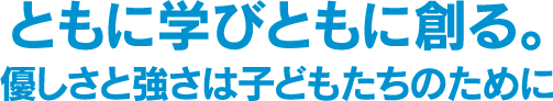 ともに学びともに創る優しさと強さは子どもたちのために。