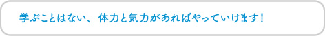 学ぶことはない、体力と気力があればやっていけます！