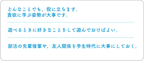 どんなことでも、役に立ちます。貪欲に学ぶ姿勢が大事です。遊べるときに好きなことをして遊んでおけばよい。部活の先輩後輩や，友人関係を学生時代に大事にしておく